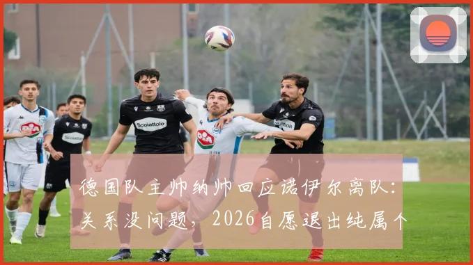 德国队主帅纳帅回应诺伊尔离队：关系没问题，2026自愿退出纯属个人决定