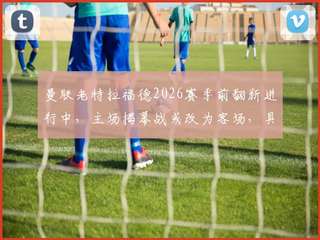 曼联老特拉福德2026赛季前翻新进行中，主场揭幕战或改为客场，具体赛程与原因分析