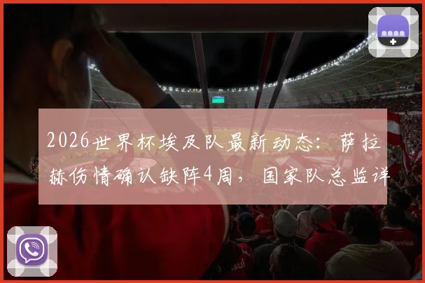 2026世界杯埃及队最新动态:萨拉赫伤情确认缺阵4周,国家队总监详解备战计划与影响