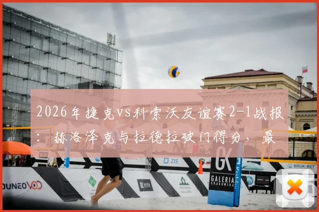 2026年捷克vs科索沃友谊赛2-1战报：赫洛泽克与拉德拉破门得分，最新比赛分析与球员数据详解