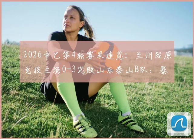 2026中乙第4轮赛果速览：兰州陇原竞技主场0-3完败山东泰山B队，暴露两大关键问题