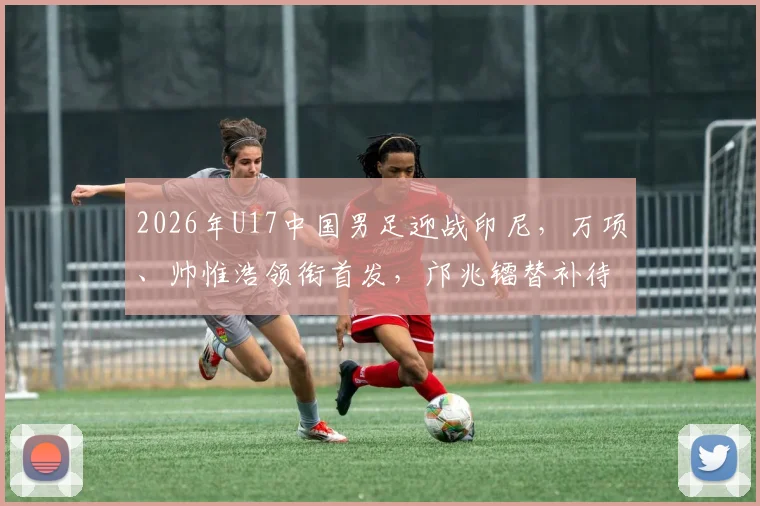 2026年U17中国男足迎战印尼,万项、帅惟浩领衔首发,邝兆镭替补待命引发热议
