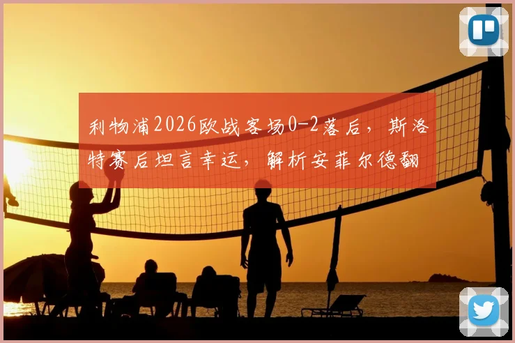 利物浦2026欧战客场0-2落后，斯洛特赛后坦言幸运，解析安菲尔德翻盘机会与战术调整关键
