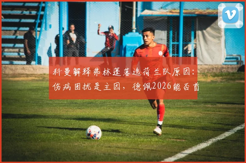 科曼解释弗林蓬落选荷兰队原因：伤病困扰是主因，德佩2026能否首发仍存悬念