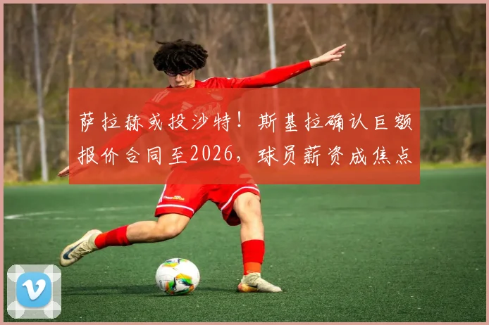 萨拉赫或投沙特！斯基拉确认巨额报价合同至2026，球员薪资成焦点